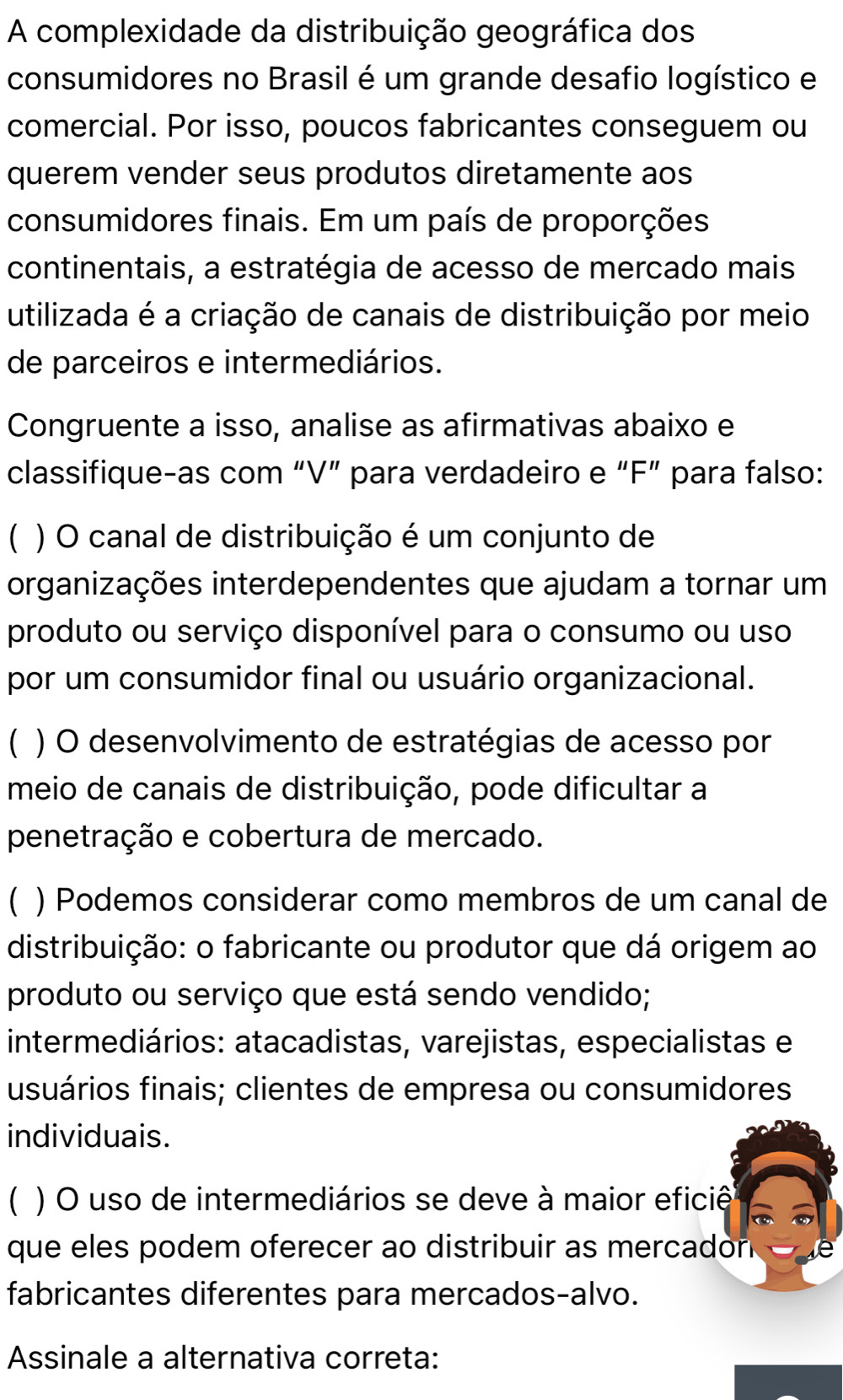 A complexidade da distribuição geográfica dos 
consumidores no Brasil é um grande desafio logístico e 
comercial. Por isso, poucos fabricantes conseguem ou 
querem vender seus produtos diretamente aos 
consumidores finais. Em um país de proporções 
continentais, a estratégia de acesso de mercado mais 
utilizada é a criação de canais de distribuição por meio 
de parceiros e intermediários. 
Congruente a isso, analise as afirmativas abaixo e 
classifique-as com “V” para verdadeiro e “F” para falso: 
( ) O canal de distribuição é um conjunto de 
organizações interdependentes que ajudam a tornar um 
produto ou serviço disponível para o consumo ou uso 
por um consumidor final ou usuário organizacional. 
C ) O desenvolvimento de estratégias de acesso por 
meio de canais de distribuição, pode dificultar a 
penetração e cobertura de mercado. 
) Podemos considerar como membros de um canal de 
distribuição: o fabricante ou produtor que dá origem ao 
produto ou serviço que está sendo vendido; 
intermediários: atacadistas, varejistas, especialistas e 
usuários finais; clientes de empresa ou consumidores 
individuais. 
( ) O uso de intermediários se deve à maior eficiê 
que eles podem oferecer ao distribuir as mercadon 
fabricantes diferentes para mercados-alvo. 
Assinale a alternativa correta: