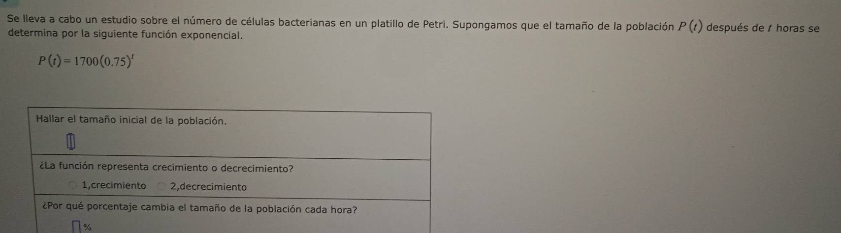 Se lleva a cabo un estudio sobre el número de células bacterianas en un platillo de Petri. Supongamos que el tamaño de la población P(t) después de t horas se 
determina por la siguiente función exponencial.
P(t)=1700(0.75)^t