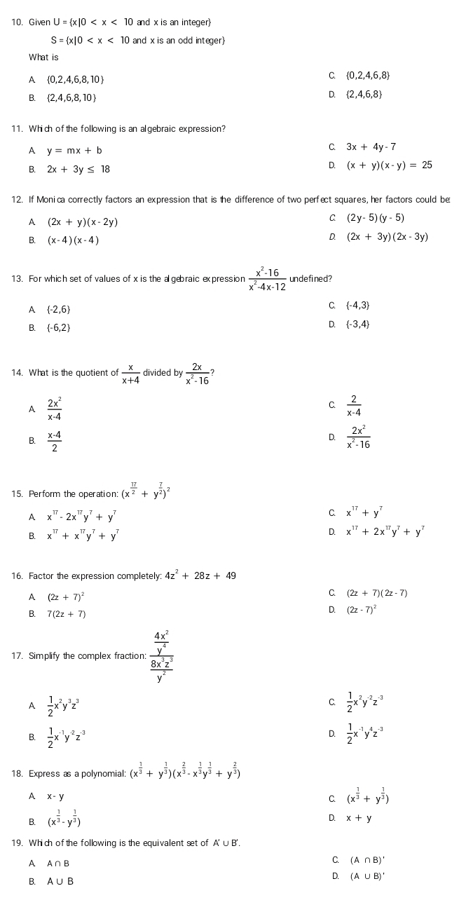 Given U= x|0 and x is an integer)
S= x|0 and x is an odd integer
What is
A  0,2,4,6,8,10
C.  0,2,4,6,8
B.  2,4,6,8,10
D.  2,4,6,8
11. Which ofthe following is an algebraic expression?
A y=mx+b
C. 3x+4y-7
B. 2x+3y≤ 18
D. (x+y)(x-y)=25
12. If Monica correctly factors an expression that is the difference of two perfect squares, her factors could be
A (2x+y)(x-2y)
C (2y-5)(y-5)
B. (x-4)(x-4)
D. (2x+3y)(2x-3y)
13. For which set of values of x is the a gebraic expression  (x^2-16)/x^2-4x-12  undefined?
A  -2,6
C.  -4,3
B.  -6,2
D.  -3,4
14. What is the quotient of  x/x+4  divided by  2x/x^2-16 
A  2x^2/x-4 
C.  2/x-4 
D.
B.  (x-4)/2   2x^2/x^2-16 
15. Perform the operation: (x^(frac 17)2+y^(frac 7)2)^2
A x^(17)-2x^(17)y^7+y^7
C. x^(17)+y^7
B. x^(17)+x^(17)y^7+y^7 D. x^(17)+2x^(17)y^7+y^7
16. Factor the expression completely: 4z^2+28z+49
A (2z+7)^2
C. (2z+7)(2z-7)
B. 7(2z+7)
D. (2z-7)^2
17. Simplify the complex fraction: frac  4x^2/y^4  8x^3z^3/y^2 
A  1/2 x^2y^3z^3
C  1/2 x^2y^(-2)z^(-3)
D.
B.  1/2 x^(-1)y^(-2)z^(-3)  1/2 x^(-1)y^4z^(-3)
18. Express as a polynomial: (x^(frac 1)3+y^(frac 1)3)(x^(frac 2)3-x^(frac 1)3y^(frac 1)3+y^(frac 2)3)
A x-y
C. (x^(frac 1)3+y^(frac 1)3)
B. (x^(frac 1)3· y^(frac 1)3)
D. x+y
19. Which of the following is the equivalent set of A' ∪B'.
A A∩ B
C. (A∩ B)'
B. A∪ B
D. (A∪ B)'