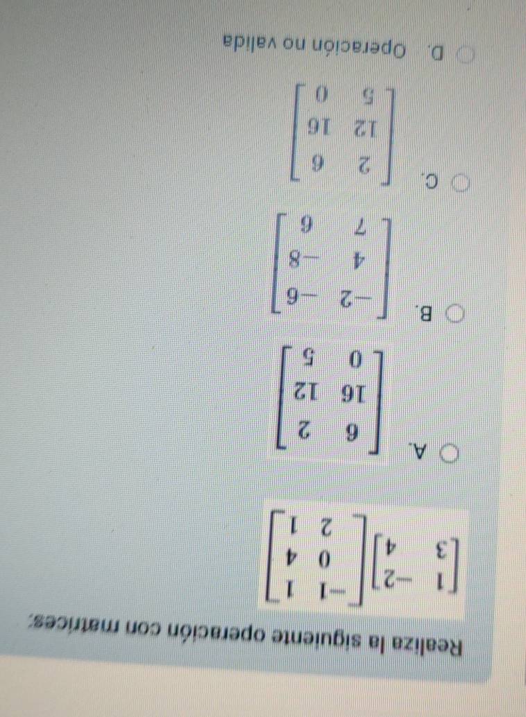 Realiza la siguiente operación con matrices:
beginbmatrix 1&-2 3&4endbmatrix beginbmatrix -1&1 0&4 2&1endbmatrix
A.
B. beginbmatrix -2&-6 4&-8 7&6endbmatrix
C.
D. Operación no valida