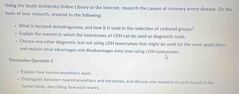 Using the South University Online Library or the Internet, research the causes of coronary artery disease. On the 
basis of your research, respond to the following: 
What is lactated dehydrogenase, and how is it used in the reduction of carbonyl groups? 
Explain the manner in which the isoenzymes of LDH can be used as diagnostic tools. 
Choose one other diagnostic test not using LDH isoenzymes that might be used for the same application 
and explain what advantages and disadvantages exist over using LDH isoenzymes. 
Discussion Question 2 
Explain how neurotransmitters work. 
Distinguish between neurotransmitters and hormones, and discuss one example of each found in the 
human body, describing how each works.