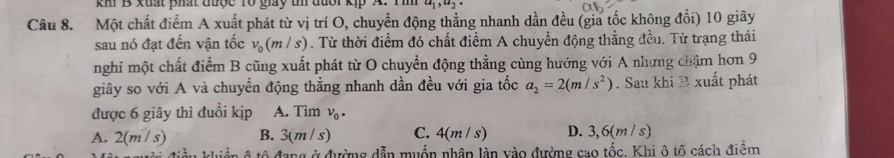 khi B xuất phát được 10 giảy thí đưổi a_1, a_2 · 
Câu 8. Một chất điểm A xuất phát từ vị trí O, chuyển động thẳng nhanh dần đều (gia tốc không đổi) 10 giây
sau nó đạt đến vận tốc v_0(m/s). Từ thời điểm đó chất điểm A chuyển động thẳng đều. Từ trạng thái
nghi một chất điểm B cũng xuất phát từ O chuyển động thẳng cùng hướng với A nhưng chậm hơn 9
giây so với A và chuyển động thẳng nhanh dần đều với gia tốc a_2=2(m/s^2). Sau khi B xuất phát
được 6 giây thì đuổi kịp A. Tìm V_0·
A. 2(m/s) B. 3(m / s) C. 4(m/s) D. 3,6(m / s)
ô tô đang ở đường dẫn muốn nhâp làn vào đường cao tốc. Khi ô tô cách điểm