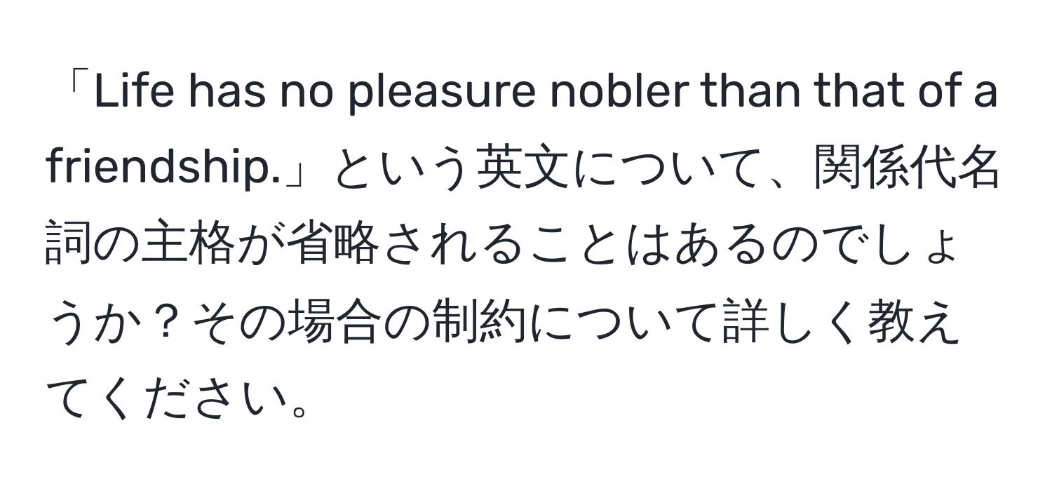 「Life has no pleasure nobler than that of a friendship.」という英文について、関係代名詞の主格が省略されることはあるのでしょうか？その場合の制約について詳しく教えてください。