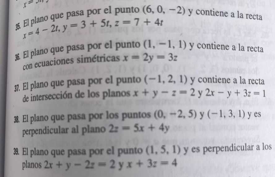 x=
35. El plano que pasa por el punto (6,0,-2) y contiene a la recta
x=4-2t, y=3+5t, z=7+4t
36. El plano que pasa por el punto (1,-1,1) y contiene a la recta 
con ecuaciones simétricas x=2y=3z
37. El plano que pasa por el punto (-1,2,1) y contiene a la recta 
de intersección de los planos x+y-z=2 y 2x-y+3z=1
38. El plano que pasa por los puntos (0,-2,5) y (-1,3,1) y es 
perpendicular al plano 2z=5x+4y
39. El plano que pasa por el punto (1,5,1) y es perpendicular a los 
planos 2x+y-2z=2 y x+3z=4