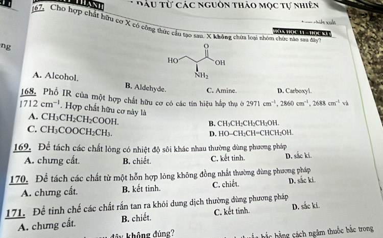 Thanh  Đu từ các nguồn thảo mọc tự nhiên
chiết xuất
167, Cho hợp chất hữu cơ X có công thức cầu tạo sau. X không chứa loại nhóm chức nào sau đây7
Hóa Họ c 11 - H ọ c Kh 
ng
A. Alcohol. B. Aldehyde. C. Amine. D. Carboxyl.
168. Phố IR của một hợp chất hữu cơ có các tín hiệu hấp thụ ở 2971cm^(-1),2860cm^(-1),2688cm^(-1) và
1712cm^(-1). Hợp chất hữu cơ này là CH_3CH_2CH_2CH_2OH.
A. CH_3CH_2CH_2COOH.
B.
C. CH_3COOCH_2CH_3.
D. HO-CH_2CH=CHCH_2OH.
169. Để tách các chất lòng có nhiệt độ sôi khác nhau thường dùng phương pháp
A. chưng cất. B. chiết. C. kết tinh. D. sắc ki.
170. Để tách các chất từ một hỗn hợp lỏng không đồng nhất thường dùng phương pháp
A. chưng cất. B. kết tinh. C. chiết. D. sắc ki.
171. Để tinh chế các chất rắn tan ra khỏi dung dịch thường dùng phương pháp D. sắc ki.
A. chưng cất. B. chiết. C. kết tinh.
không đúng?
ắ   b ắ  b   g  ách ngâm thuốc bắc trong