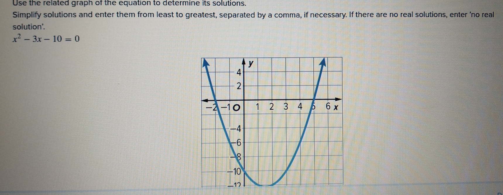 Use the related graph of the equation to determine its solutions. 
Simplify solutions and enter them from least to greatest, separated by a comma, if necessary. If there are no real solutions, enter 'no real 
solution'.
x^2-3x-10=0