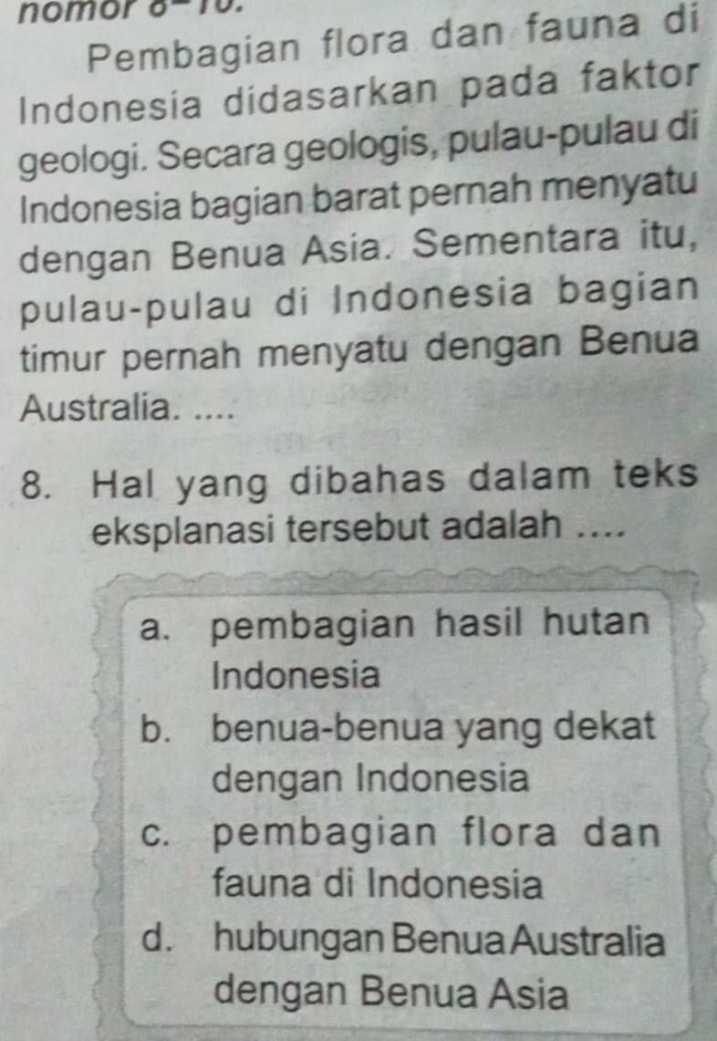 nomor 6-15.
Pembagian flora dan fauna di
Indonesia didasarkan pada faktor
geologi. Secara geologis, pulau-pulau di
Indonesia bagian barat pernah menyatu
dengan Benua Asia. Sementara itu,
pulau-pulau di Indonesia bagian
timur pernah menyatu dengan Benua
Australia. ....
8. Hal yang dibahas dalam teks
eksplanasi tersebut adalah ....
a. pembagian hasil hutan
Indonesia
b. benua-benua yang dekat
dengan Indonesia
c. pembagian flora dan
fauna di Indonesia
d. hubungan Benua Australia
dengan Benua Asia