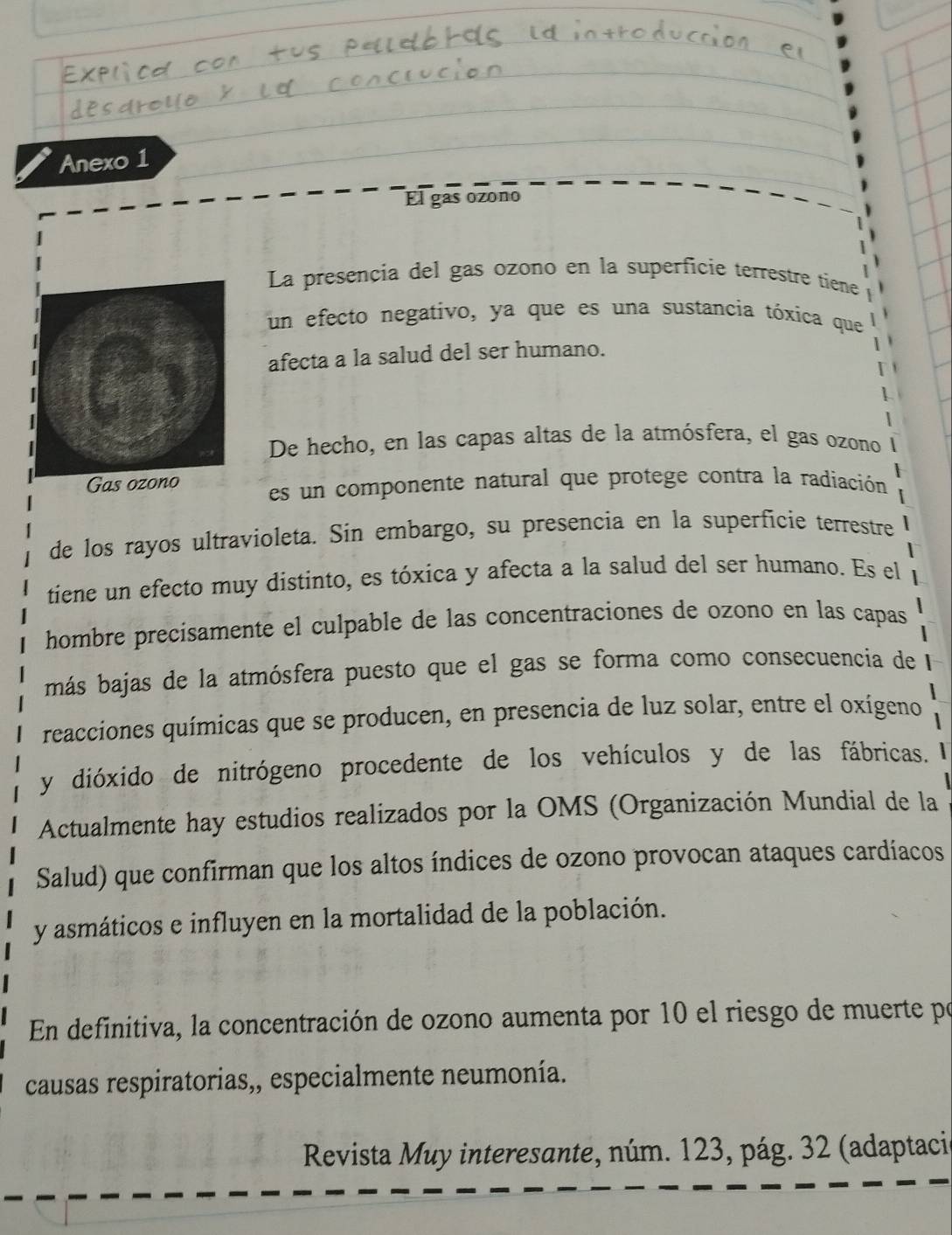 Anexo 1 
El gas ozono 
La presencia del gas ozono en la superficie terrestre tiene 
un efecto negativo, ya que es una sustancia tóxica que 
afecta a la salud del ser humano. 
De hecho, en las capas altas de la atmósfera, el gas ozono 
Gas ozono es un componente natural que protege contra la radiación 
de los rayos ultravioleta. Sin embargo, su presencia en la superficie terrestre 
tiene un efecto muy distinto, es tóxica y afecta a la salud del ser humano. Es el 
hombre precísamente el culpable de las concentraciones de ozono en las capas 
más bajas de la atmósfera puesto que el gas se forma como consecuencia de 
reacciones químicas que se producen, en presencia de luz solar, entre el oxígeno 
y dióxido de nitrógeno procedente de los vehículos y de las fábricas. 
Actualmente hay estudios realizados por la OMS (Organización Mundial de la 
Salud) que confirman que los altos índices de ozono provocan ataques cardíacos 
y asmáticos e influyen en la mortalidad de la población. 
En definitiva, la concentración de ozono aumenta por 10 el riesgo de muerte po 
causas respiratorias,, especialmente neumonía. 
Revista Muy interesante, núm. 123, pág. 32 (adaptaci