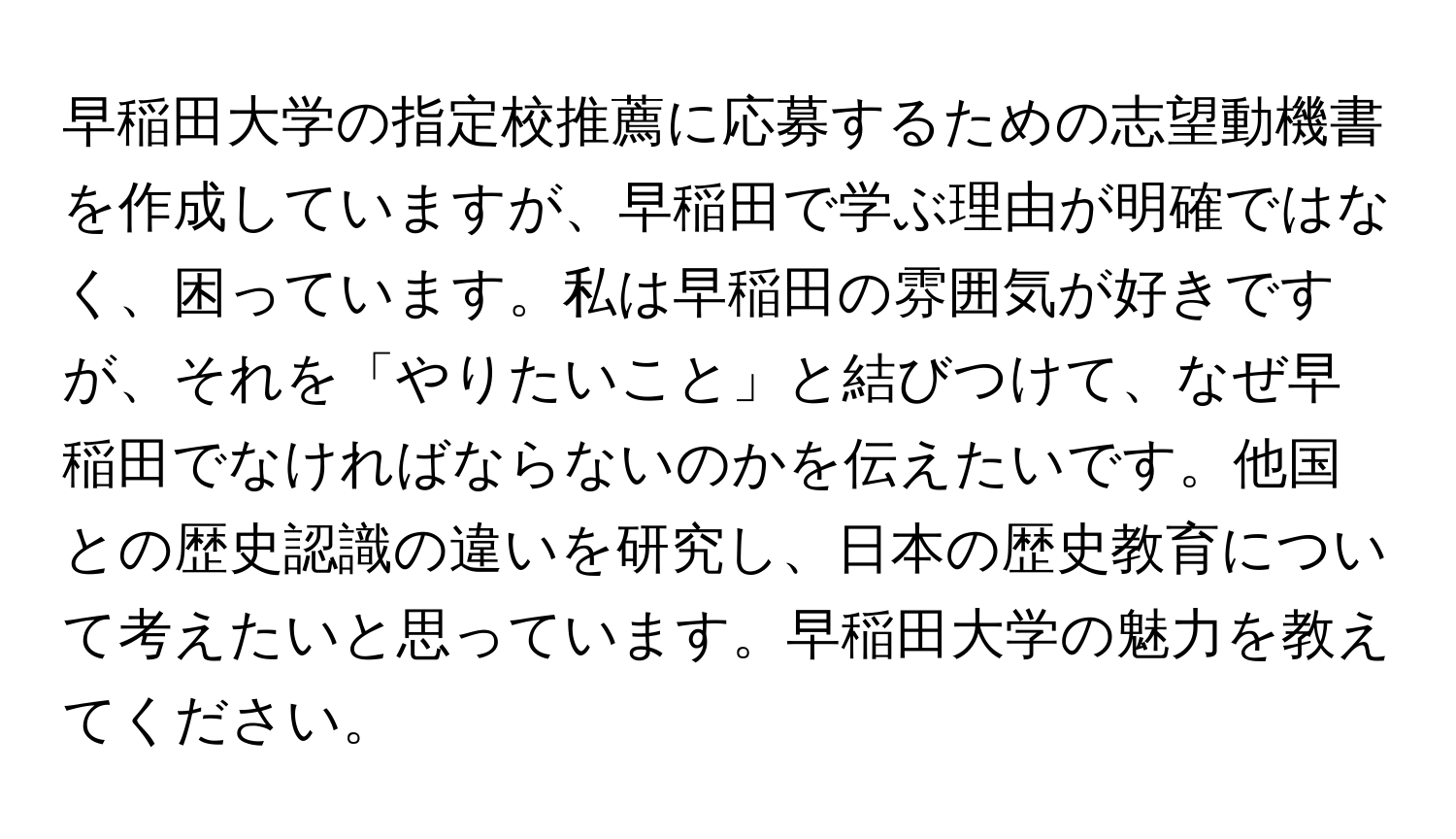 早稲田大学の指定校推薦に応募するための志望動機書を作成していますが、早稲田で学ぶ理由が明確ではなく、困っています。私は早稲田の雰囲気が好きですが、それを「やりたいこと」と結びつけて、なぜ早稲田でなければならないのかを伝えたいです。他国との歴史認識の違いを研究し、日本の歴史教育について考えたいと思っています。早稲田大学の魅力を教えてください。