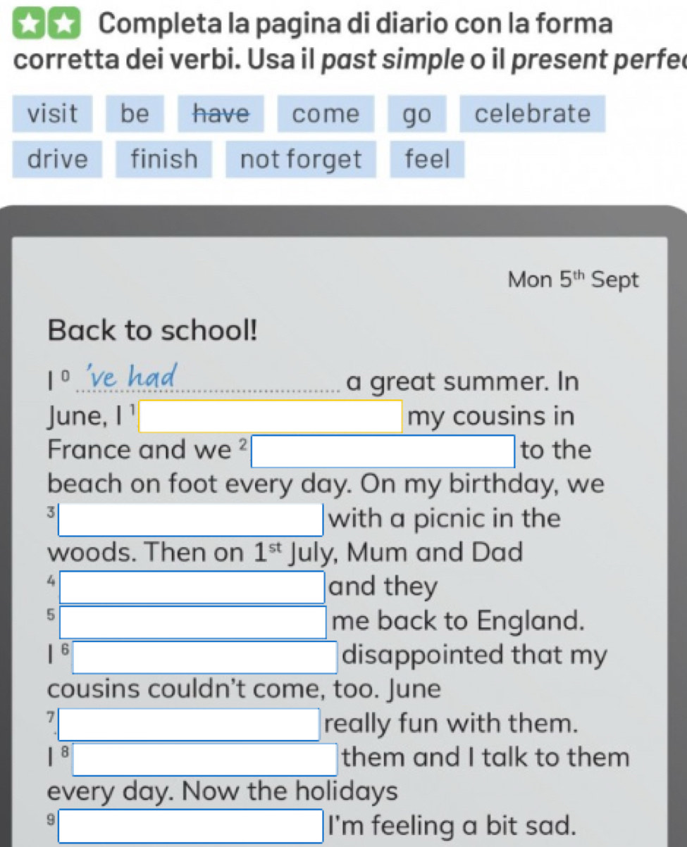 ★★ Completa la pagina di diario con la forma 
corretta dei verbi. Usa il past simple o il present perfec 
visit be have come go celebrate 
drive finish not forget feel 
Mon 5^(th) Sept 
Back to school!
1^0 _a great summer. In 
June, I | □ ,□ ) my cousins in 
France and we^2□ to the 
beach on foot every day. On my birthday, we
3□ □ with a picnic in the 
woods. Then on 1^(st) | a _ 1 y, Mum and Dad 
4 □ and they 
5 □ me back to England. 
□ disappointed that my 
cousins couldn’t come, too. June 
7 □ really fun with them. 
□ them and I talk to them 
every day. Now the holidays
3□ I'm feeling a bit sad.