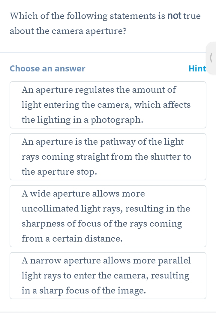 Which of the following statements is not true
about the camera aperture?
Choose an answer Hint
An aperture regulates the amount of
light entering the camera, which affects
the lighting in a photograph.
An aperture is the pathway of the light
rays coming straight from the shutter to
the aperture stop.
A wide aperture allows more
uncollimated light rays, resulting in the
sharpness of focus of the rays coming
from a certain distance.
A narrow aperture allows more parallel
light rays to enter the camera, resulting
in a sharp focus of the image.