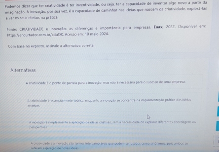 Podemos dizer que ter criatividade é ter inventividade, ou seja, ter a capacidade de inventar algo novo a partir da
imaginação. A inovação, por sua vez, é a capacidade de caminhar nas ideias que nascem da criatividade, explorá-las
e ver os seus efeitos na prática.
Fonte: CRIATIVIDADE e inovação: as diferenças e importância para empresas. Euax, 2022, Disponível em:
https://encurtador.com.br/cdiuOX. Acesso em: 10 maio 2024.
Com base no exposto, assinale a alternativa correta:
Alternativas
A criatividade é o ponto de partída para a inovação, mas não é necessâria para o sucesso de uma empresa.
criathes. A criatividade é essencialmente teórica, enquanto a inovação se concentra na implementação prática das ideias
A inovação é simplesmente a aplicação de ideias criativas, sem a necessidade de explorar dierentes abordagens ou
perspectivas
referem à geração de novas ideias A cratividade e a inovação são termos intercambláveis que podem ser usados como sinónimos, pois ambos se