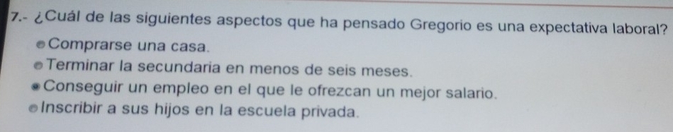 7.- ¿Cuál de las siguientes aspectos que ha pensado Gregorio es una expectativa laboral?
Comprarse una casa.
Terminar la secundaria en menos de seis meses.
Conseguir un empleo en el que le ofrezcan un mejor salario.
Inscribir a sus hijos en la escuela privada.