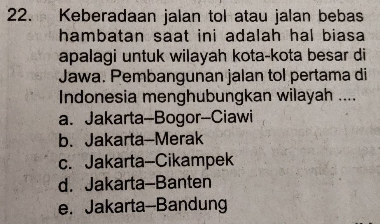 Keberadaan jalan tol atau jalan bebas
hambatan saat ini adalah hal biasa 
apalagi untuk wilayah kota-kota besar di
Jawa. Pembangunan jalan tol pertama di
Indonesia menghubungkan wilayah ....
a. Jakarta-Bogor-Ciawi
b. Jakarta-Merak
c. Jakarta-Cikampek
d. Jakarta-Banten
e. Jakarta-Bandung