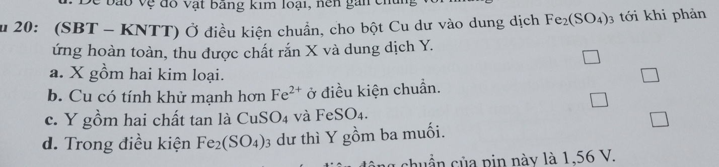 De bão vệ đô vật bãng kim loại, nền gan cm
u 20: (SBT - KNTT) Ở điều kiện chuẩn, cho bột Cu dư vào dung dịch Fe_2(SO_4) 3 tới khi phản
ứng hoàn toàn, thu được chất rắn X và dung dịch Y.
a. X gồm hai kim loại.
b. Cu có tính khử mạnh hơn Fe^(2+) ở điều kiện chuẩn.
c. Y gồm hai chất tan là CuSO4 và FeSO_4.
d. Trong điều kiện Fe_2(SO_4)_3 dư thì Y gồm ba muối.
huần của pin này là 1,56 V.