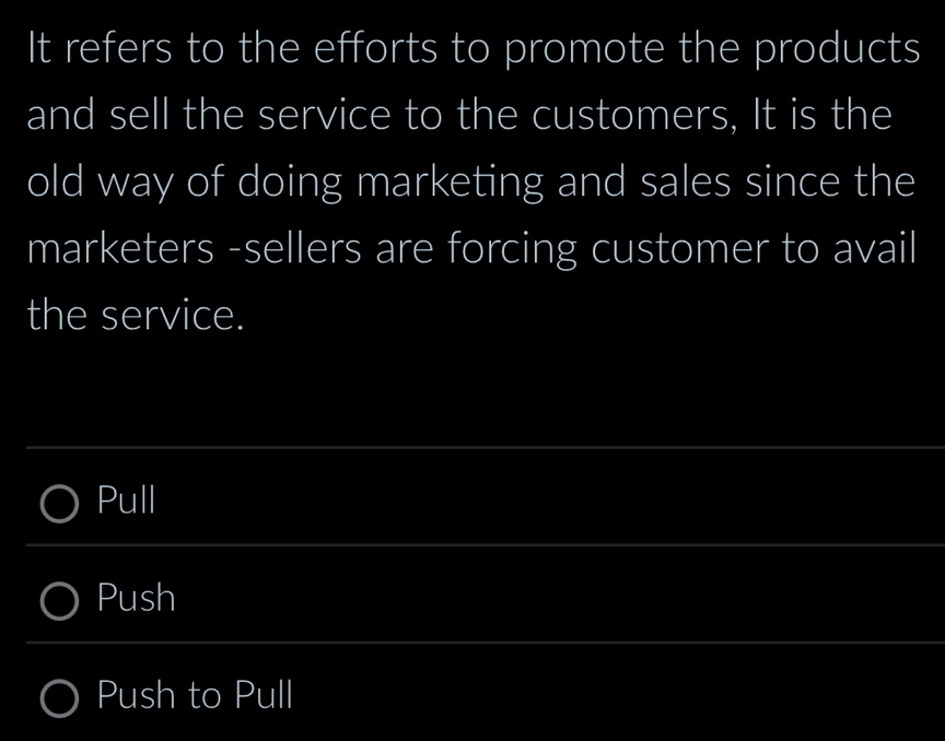 It refers to the efforts to promote the products
and sell the service to the customers, It is the
old way of doing marketing and sales since the
marketers -sellers are forcing customer to avail
the service.
Pull
Push
Push to Pull