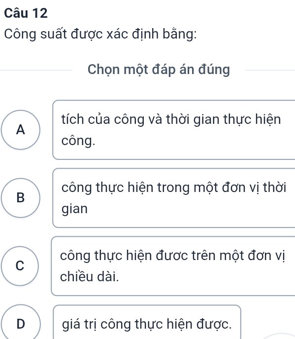 Công suất được xác định bằng:
Chọn một đáp án đúng
tích của công và thời gian thực hiện
A
công.
công thực hiện trong một đơn vị thời
B
gian
công thực hiện được trên một đơn vị
C
chiều dài.
D giá trị công thực hiện được.