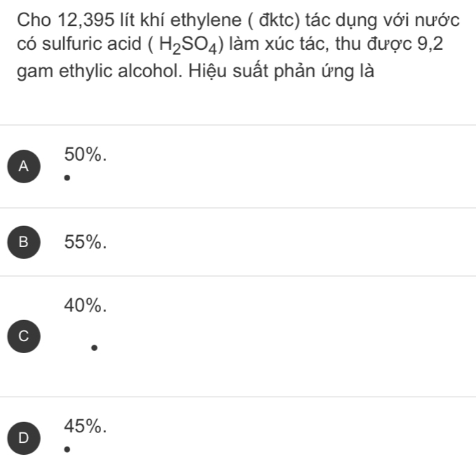 Cho 12,395 lít khí ethylene ( đktc) tác dụng với nước
có sulfuric acid (H_2SO_4) làm xúc tác, thu được 9,2
gam ethylic alcohol. Hiệu suất phản ứng là
A 50%.
B 55%.
40%.
C
D 45%.