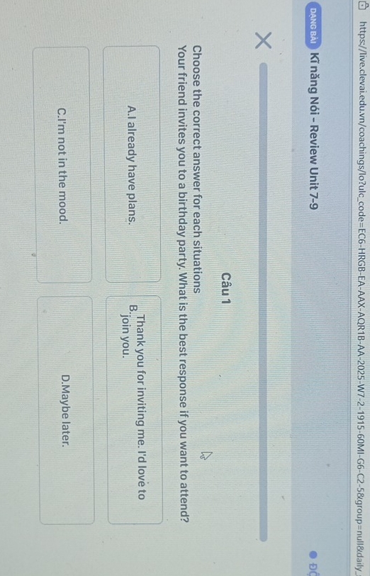 đạng bài) Kĩ năng Nói - Review Unit 7-9 Độ
Câu 1
Choose the correct answer for each situations
Your friend invites you to a birthday party. What is the best response if you want to attend?
Thank you for inviting me. I'd love to
A.I already have plans. B. "join you.
C.I'm not in the mood. D.Maybe later.