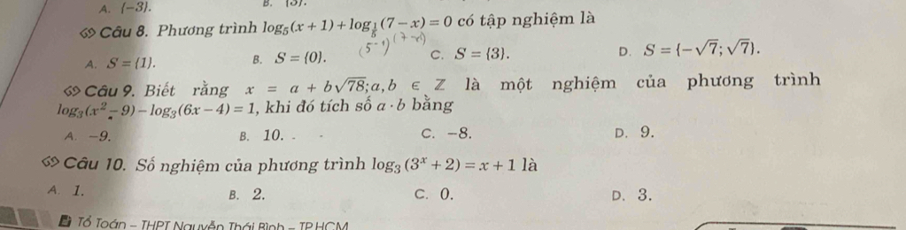 A.  -3. 
B.
ớ Câu 8. Phương trình log _5(x+1)+log _ 1/5 (7-x)=0 có tập nghiệm là
A. S= 1.
B. S= 0. C. S= 3. D. S= -sqrt(7);sqrt(7). 
Câu 9. Biết rằng x=a+bsqrt(78); a,b∈ Z là một nghiệm của phương trình
log _3(x^2-9)-log _3(6x-4)=1 , khi đó tích số a· b bằng
A. -9. B. 10. C. -8. D. 9.
Câu 10. Số nghiệm của phương trình log _3(3^x+2)=x+11a
A. 1. B. 2. C. 0. D. 3.
a Tổ Toán - THPT Nguyễn Thái Bình - TP HCM