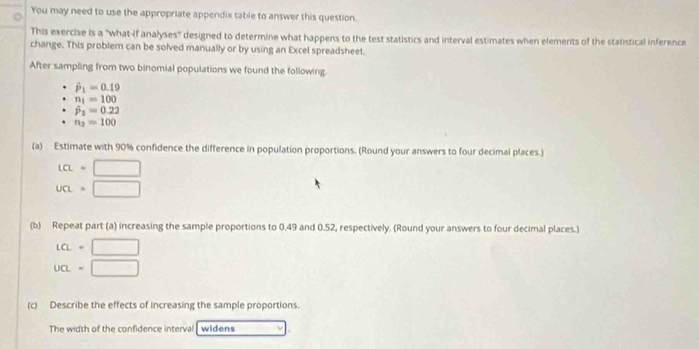 You may need to use the appropriate appendix table to answer this question. 
This exercise is a "what-if analyses" designed to determine what happens to the test statistics and interval estimates when elements of the statistical inference 
change. This problem can be solved manually or by using an Excel spreadsheet. 
After sampling from two binomial populations we found the following.
hat p_1=0.19
n_1=100
hat p_2=0.22
n_3=100
(a) Estimate with 90% confidence the difference in population proportions. (Round your answers to four decimal places.)
La=□
un=□
(b) Repeat part (a) increasing the sample proportions to 0.49 and 0.52, respectively. (Round your answers to four decimal places.)
LCL=□
ucL=□
(c) Describe the effects of increasing the sample proportions. 
The width of the confidence interval widens