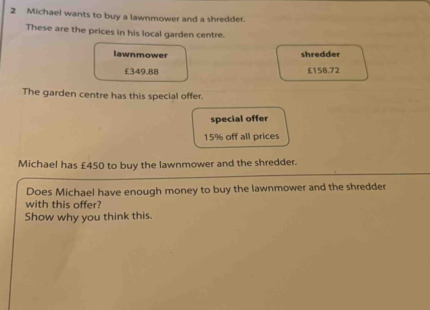 Michael wants to buy a lawnmower and a shredder. 
These are the prices in his local garden centre. 
lawnmower shredder
£349.88 £158.72
The garden centre has this special offer. 
special offer
15% off all prices 
Michael has £450 to buy the lawnmower and the shredder. 
Does Michael have enough money to buy the lawnmower and the shredder 
with this offer? 
Show why you think this.