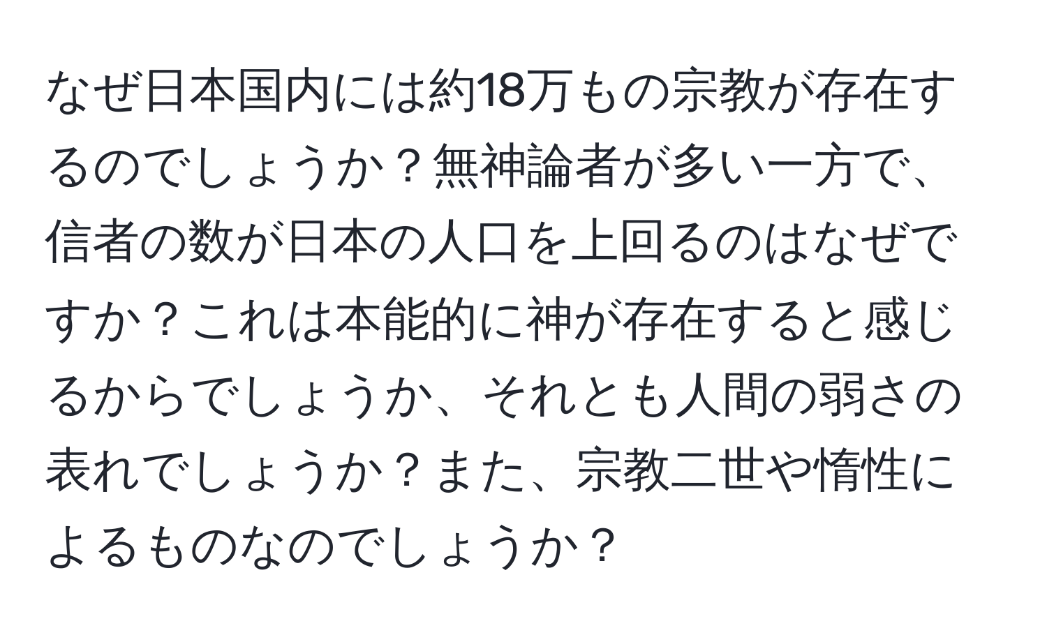 なぜ日本国内には約18万もの宗教が存在するのでしょうか？無神論者が多い一方で、信者の数が日本の人口を上回るのはなぜですか？これは本能的に神が存在すると感じるからでしょうか、それとも人間の弱さの表れでしょうか？また、宗教二世や惰性によるものなのでしょうか？