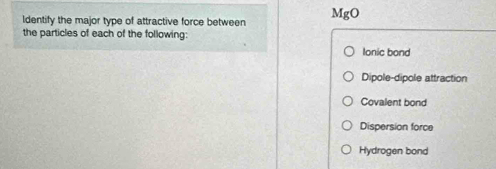 MgO 
ldentify the major type of attractive force between
the particles of each of the following:
lonic bond
Dipole-dipole attraction
Covalent bond
Dispersion force
Hydrogen bond