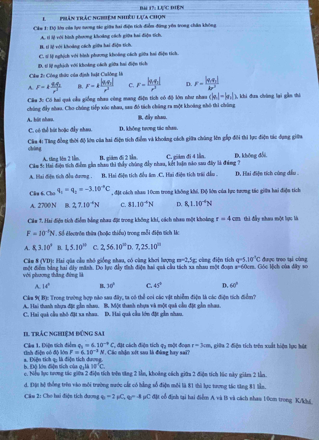 Lực điện
I. phản trÁc ngHiệM nhiềU Lựa chọn
Câu 1: Độ lớn của lực tương tác giữa hai điện tích điểm đứng yên trong chân không
A. tỉ lệ với bình phương khoảng cách giữa hai điện tích.
B. tỉ lệ với khoảng cách giữa hai điện tích.
C. tỉ lệ nghịch với bình phương khoảng cách giữa hai điện tích.
D. tỉ lệ nghịch với khoảng cách giữa hai điện tích
Câu 2: Công thức của định luật Culông là
A. F=kfrac q_1q_2r^2 B. F=kfrac |q_1q_2|r^2 C. F=frac |q_1q_2|r^2 D. F=frac |q_1q_2|kr^2
Câu 3: Có hai quả cầu giống nhau cùng mang điện tích có độ lớn như nhau (|q_1|=|q_2|) ), khi đưa chúng lại gần thì
chúng đầy nhau. Cho chúng tiếp xúc nhau, sau đó tách chúng ra một khoảng nhỏ thì chúng
A. hút nhau, B. đầy nhau.
C. có thể hút hoặc đầy nhau. D. không tương tác nhau.
Câu 4: Tăng đồng thời độ lớn của hai điện tích điểm và khoảng cách giữa chúng lên gấp đôi thì lực điện tác dụng giữa
chúng
A. tăng lên 2 lần. B. giảm đi 2 lần. C. giảm đi 4 lần. D. không đổi.
Câu 5: Hai điện tích điểm gần nhau thì thấy chúng đẩy nhau, kết luận nào sau đây là đúng ?
A. Hai điện tích đều dương . B. Hai điện tích đếu âm .C. Hai điện tích trái dấu . D. Hai điện tích cùng dấu .
Câu 6. Cho q_1=q_2=-3.10^(-9)C , đặt cách nhau 10cm trong không khí. Độ lớn của lực tương tác giữa hai điện tích
A. 2700 N B. 2,7.10^(-6)N C. 81.10^(-6)N D. 8,1.10^(-6)N
Câu 7. Hai điện tích điểm bằng nhau đặt trong không khí, cách nhau một khoảng r=4cm thì đầy nhau một lực là
F=10^(-5)N. Số êlectrôn thừa (hoặc thiếu) trong mỗi điện tích là:
A. 8,3.10^9 B. 1,5.10^(10) C. 2,56.10^(10) D. 7,25.10^(11)
Câu 8 (VD): Hai qủa cầu nhỏ giống nhau, có cùng khơi lượng m=2,5g; cùng điện tích q=5.10^(-7)C được treo tại cùng
một điểm bằng hai dây mãnh. Do lực đầy tĩnh điện hai quả cầu tách xa nhau một đoạn a=6 50cm. Góc lệch của dây so
với phương thăng đứng là
A. 14° B. 30° C. 45° D. 60°
Câu 9(B) 0: Trong trường hợp nào sau đây, ta có thể coi các vật nhiễm điện là các điện tích điểm?
A. Hai thanh nhựa đặt gần nhau. B. Một thanh nhựa và một quả cầu đặt gần nhau.
C. Hai quả cầu nhỏ đặt xa nhau. D. Hai quả cầu lớn đặt gần nhau.
II. tRÁC NGHIỆM ĐÚNG SAI
Câu 1. Điện tích điểm q_1=6.10^(-9)C *, đặt cách điện tích q_2 một đoạn r=3cm , giữa 2 điện tích trên xuất hiện lực hút
tĩnh điện có độ lớn F=6.10^(-3)N 7. Các nhận xét sau là đúng hay sai?
a. Điện tích q2 là điện tích dương.
b. Độ lớn điện tích của q_2 là 10^(-7)C.
c. Nếu lực tương tác giữa 2 điện tích trên tăng 2 lần, khoảng cách giữa 2 điện tích lúc này giảm 2 lần.
d. Đặt hệ thống trên vào môi trường nước cất có hằng số điện môi là 81 thì lực tương tác tăng 81 lần.
Câu 2: Cho hai điện tích dương q_1=2mu C,q_2=-8 μC đặt cố định tại hai điểm A và B và cách nhau 10cm trong K/khí.
