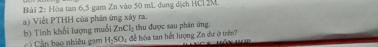 Hòa tan 6, 5 gam Zn vào 50 mL dung dịch HCl 2M. 
a) Viết PTHH của phản ứng xảy ra. 
b) Tính khối lượng muối ZnCl_2 thu được sau phản ứng. 
c) Cần bao nhiêu gam H_2SO_4 để hòa tan hết lượng Zn dư ở trên? 
hỗn hơp