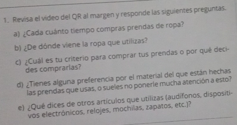 Revisa el video del QR al margen y responde las siguientes preguntas. 
a) ¿Cada cuánto tiempo compras prendas de ropa? 
b) ¿De dónde viene la ropa que utilizas? 
c) ¿Cuál es tu criterio para comprar tus prendas o por qué deci- 
des comprarlas? 
d) ¿Tienes alguna preferencia por el material del que están hechas 
las prendas que usas, o sueles no ponerle mucha atención a esto? 
e) ¿Qué dices de otros artículos que utilizas (audífonos, dispositi- 
vos electrónicos, relojes, mochilas, zapatos, etc.)?