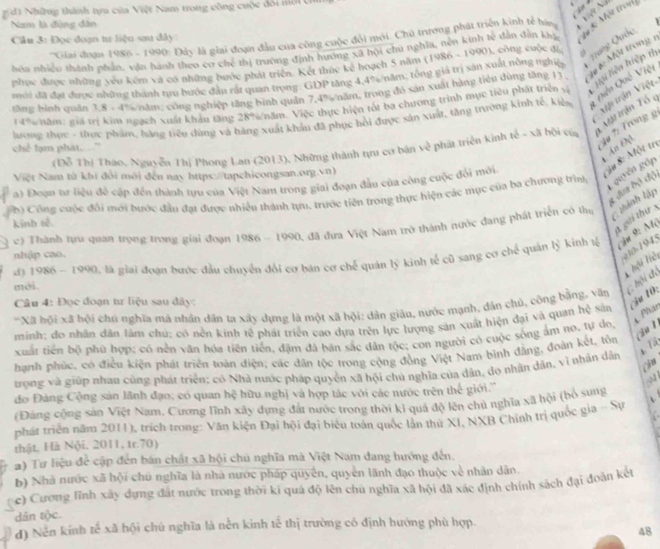 Những thành tựru của Việt Nam trong công cuộc đôi mới C
Nam là đùng dân
*Giai đoạn 1986 - 1990: Đảy là giai đoạn đầu của công cuộc đổi mỏi. Chủ trương phát triển kinh tế hàng V? N
Cầu 3: Đọc đoạn tư liệu sau đây:
hoa nhiều thành phản, vận hành theo cơ chế thị trường định hương xã hội chu nghĩa, nền kinh tế dẫn đẫn khá, Au Bi Mộn tron
phục được những yêu kêm và có những bước phát triển. Kết thức kể hoạch 5 năm (1986 - 1990), công cuộc để
mới đã đạt được những thành tựu bước đầu rất quan trọng: GDP tăng 4,4%/năm; tổng giả trị sản xuất nông nghiệp Qhng Quốc
tng bình quân 3,8 - 4% năm; công nghiệp tăng bình quân 7.4% năm, trong đó xản xuất hàng tiêu dùng tăng 13. M #: Một trong 1
1496 năm: giá trị kim ngạch xuất khẩu tăng 28%/năm. Việc thực hiện tốt ba chương trình mục tiêu phát triển vệ liải liên hiệp th
Mội trận Việt
hương thực - thực phẩm, hàng tiêu dùng và hàng xuất khẩu đã phục hồi được sân xuất, tăng trường kinh tế, kiên Qiên Quố Việt
Mặt trận Tổ c
chể lạm phát. "
Ấ# 7: Trong g
Ấn Độ
(Đỗ Thị Tháo, Nguyễn Thị Phong Lan (2013), Những thành tựu cơ bản về phát triển kỳnh tế - xã hội của
Việt Nam từ khi đổi mới đến nay https://tapchicongsan.org.vn)
# u 8: Một tr
a) Đoạn tr liệu để cập đến thành tựu của Việt Nam trong giai đoạn đầu của công cuộc đổi mới.
4 dưa bộ độ
b) Công cuộc đổi mới bước đầu đạt được nhiều thành tựu, trước tiên trong thực hiện các mục của ba chương trình guyên gấp
g gới thự 
c) Thành tựu quan trọng trong giai đoạn 1986 - 1990, đã đưa Việt Nam trở thành nước đang phát triển có thu tành tập
kinh tế.
3 945
d) 1986 - 1990, là giai đoạn bước đầu chuyển đổi cơ bán cơ chế quán lý kinh tế cũ sang cơ chế quản lý kinh lế in 9: Mộ
nhập cao.
T ội Hệ
mới.
*Xã hội xã bội chú nghĩa mả nhân dân ta xây dựng là một xã hội: dân giâu, nước mạnh, dân chủ, công bằng, văn  ội độ
Câu 4: Đọc đoạn tư liệu sau đây:
Phar
minh: đo nhân dân làm chú; có nền kinh tế phát triển cao dựa trên lực lượng sản xuất hiện đại và quan hệ sản Câu 10:
ch ì
xiất tiền bộ phū hợp; có nền văn hóa tiên tiến, đặm đà bãn sắc dân tộc; con người có cuộc sống ấm no, tự do,
hạnh phúc, có điều kiện phát triển toàn điện, các dân tộc trong cộng đồng Việt Nam binh đẳng, đoàn kết, tôn
trọng và giúp nhau cùng phát triển; có Nhà nước pháp quyền xã hội chủ nghĩa của dân, dọ nhân dân, vì nhân dân Ou
dđo Đảng Cộng sản lãnh đạo; có quan hệ hữu nghị và hợp tác với các nước trên thế giới.''
,01
(Đảng cộng sản Việt Nam. Cương lĩnh xây dựng đất nước trong thời kỉ quả độ lện chủ nghĩa xã hội (bổ sung
phát triển năm 2011), trích trong: Văn kiện Đại hội đại biểu toàn quốc lần thứ XI, NXB Chỉnh trị quốc gia - Sự
thật, Hà Nội, 2011, tr.70)
2) Tư liệu để cập đến bán chất xã hội chủ nghĩa mà Việt Nam dang hướng đến.
b) Nhà nước xã hội chú nghĩa là nhà nước pháp quyền, quyền lãnh đạo thuộc về nhân dân.
c) Cương lĩnh xây dựng đất nước trong thời ki quá độ lên chủ nghĩa xã hội đã xác định chính sách đại đoàn kết
dân tộc.
d) Nến kính tế xã hội chủ nghĩa là nễn kinh tế thị trường có định hướng phù hợp.
48