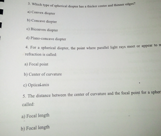 Which type of spherical diopter has a thicker center and thinner edges?
a) Convex diopter
b) Concave diopter
c) Biconvex diopter
d) Plano-concave diopter
4. For a spherical diopter, the point where parallel light rays meet or appear to m
refraction is called:
a) Focal point
b) Center of curvature
c) OpticaL axis
5. The distance between the center of curvature and the focal point for a spher
called:
a) Focal length
b) Focal length