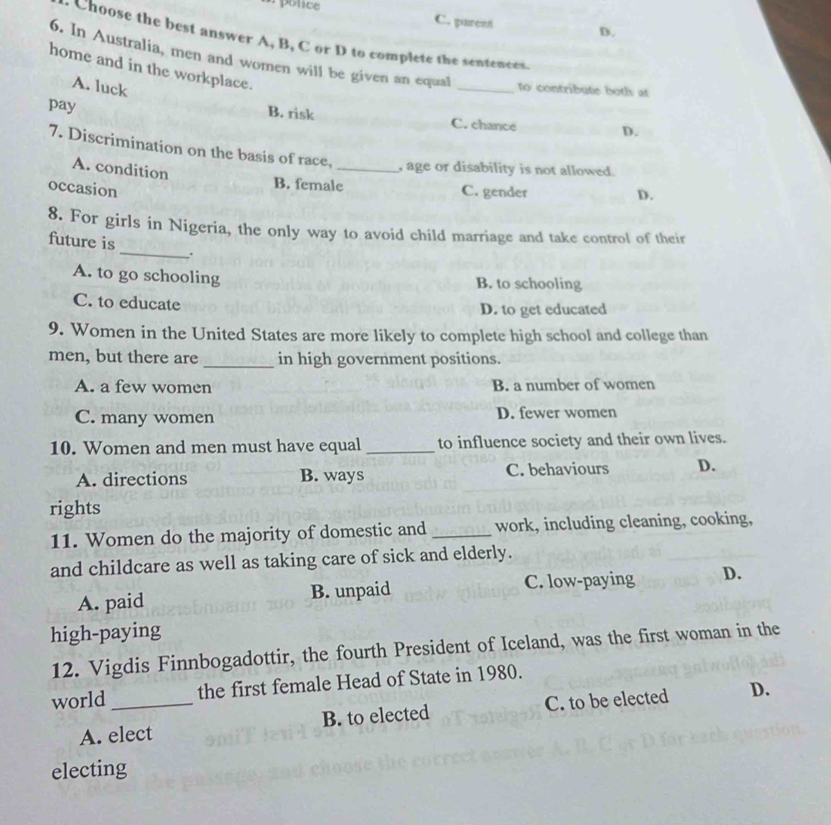 C. pareot D.
. Choose the best answer A, B, C or D to complete the sentences
6. In Australia, men and women will be given an equal _to contribute both at
home and in the workplace.
A. luck
pay
B. risk C. chance
D.
7. Discrimination on the basis of race, _, age or disability is not allowed.
A. condition
occasion
B. female C. gender
D.
_
8. For girls in Nigeria, the only way to avoid child marriage and take control of their
future is
A. to go schooling B. to schooling
C. to educate
D. to get educated
9. Women in the United States are more likely to complete high school and college than
men, but there are _in high government positions.
A. a few women B. a number of women
C. many women D. fewer women
10. Women and men must have equal _to influence society and their own lives.
A. directions B. ways C. behaviours D.
rights
11. Women do the majority of domestic and _work, including cleaning, cooking,
and childcare as well as taking care of sick and elderly.
C. low-paying
A. paid B. unpaid D.
high-paying
12. Vigdis Finnbogadottir, the fourth President of Iceland, was the first woman in the
world _the first female Head of State in 1980.
A. elect B. to elected C. to be elected D.
electing