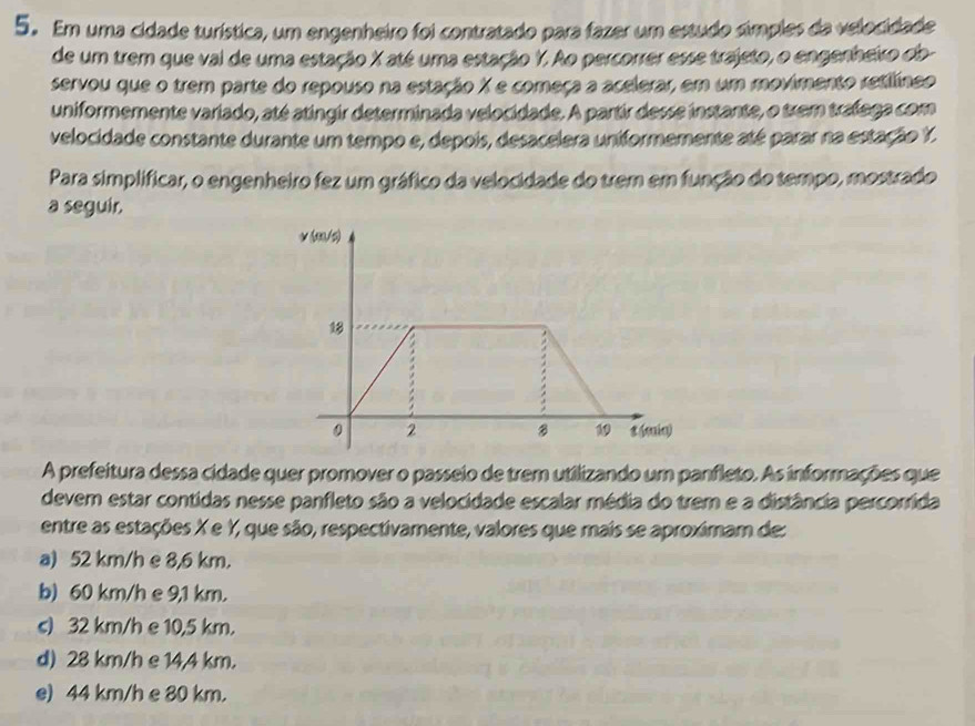 Em uma cidade turística, um engenheiro foi contratado para fazer um estudo símples da velocidade
de um trem que val de uma estação X até uma estação Y. Ao percorrer esse trajeto, o engenheiro ob-
servou que o trem parte do repouso na estação X e começa a acelerar, em um movimento retilíneo
uniformemente variado, até atingir determinada velocidade. A partir desse instante, o trem tralega com
velocidade constante durante um tempo e, depois, desacelera uniformemente até parar na estação Y.
Para simplificar, o engenheiro fez um gráfico da velocidade do trem em função do tempo, mostrado
a seguir.
√ (3/5)
18
B 1
0 2 8 (min)
A prefeitura dessa cidade quer promover o passeio de trem utilizando um panfleto. As informações que
devem estar contidas nesse panfleto são a velocidade escalar média do trem e a distância percorrida
entre as estações X e Y, que são, respectivamente, valores que mais se aproximam de:
a) 52 km/h e 8,6 km.
b) 60 km/h e 9,1 km.
s) 32 km/h e 10,5 km.
d) 28 km/h e 14,4 km.
e) 44 km/h e 80 km.