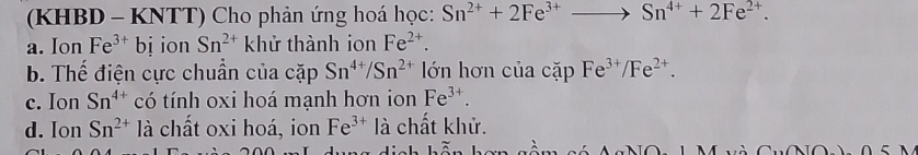 (KHBD - KNTT) Cho phản ứng hoá học: Sn^(2+)+2Fe^(3+)to Sn^(4+)+2Fe^(2+).
a. Ion Fe^(3+) bị ion Sn^(2+) khử thành ion Fe^(2+).
b. Thế điện cực chuẩn của cặp Sn^(4+)/Sn^(2+) lớn hơn của cặp Fe^(3+)/Fe^(2+).
c. Ion Sn^(4+) có tính oxi hoá mạnh hơn ion Fe^(3+).
d. Ion Sn^(2+) là chất oxi hoá, ion Fe^(3+) là chất khử.