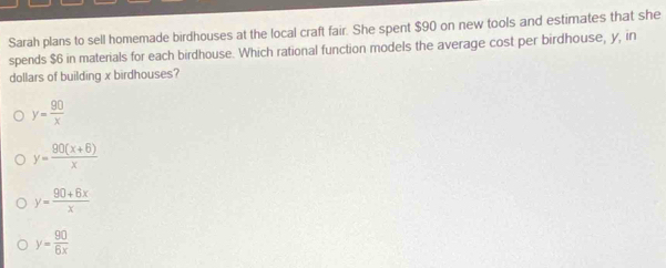 Sarah plans to sell homemade birdhouses at the local craft fair. She spent $90 on new tools and estimates that she
spends $6 in materials for each birdhouse. Which rational function models the average cost per birdhouse, y, in
dollars of building x birdhouses?
y= 90/x 
y= (90(x+6))/x 
y= (90+6x)/x 
y= 90/6x 