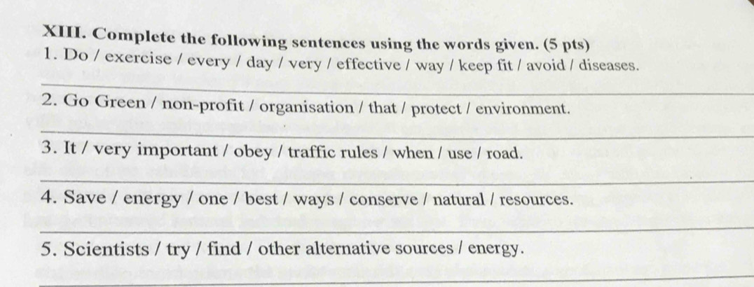 Complete the following sentences using the words given. (5 pts) 
1. Do / exercise / every / day / very / effective / way / keep fit / avoid / diseases. 
_ 
2. Go Green / non-profit / organisation / that / protect / environment. 
_ 
3. It / very important / obey / traffic rules / when / use / road. 
_ 
4. Save / energy / one / best / ways / conserve / natural / resources. 
_ 
5. Scientists / try / find / other alternative sources / energy. 
_