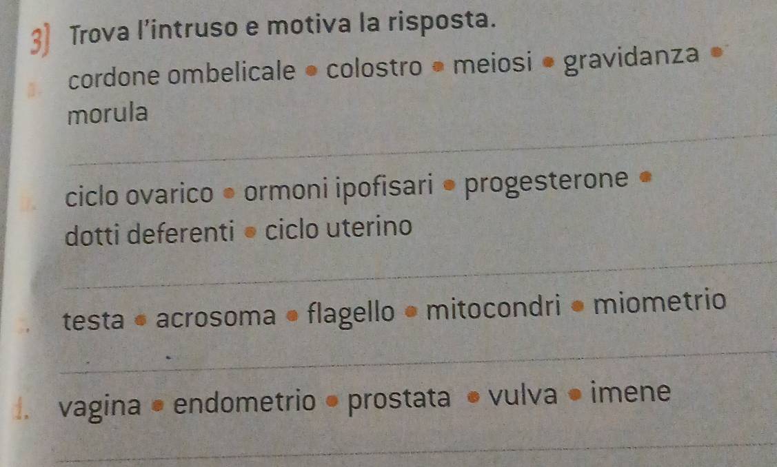 3] Trova l’intruso e motiva la risposta. 
cordone ombelicale ● colostro • meiosi • gravidanza ● 
_ 
morula 
ciclo ovarico ● ormoni ipofisari ● progesterone ● 
_ 
dotti deferenti• ciclo uterino 
testa • acrosoma flagello • mitocondri ● miometrio 
_ 
. vagina • endometrio ● prostata • vulva ● imene 
_