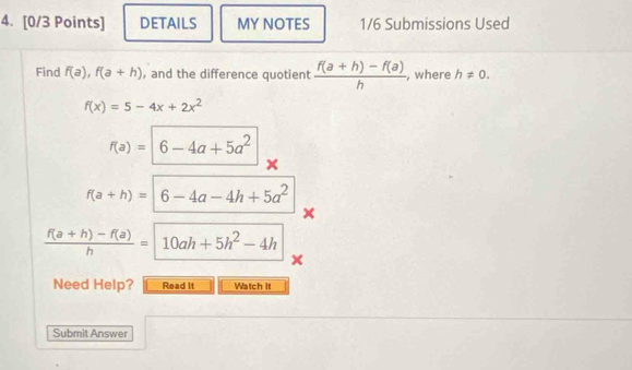 DETAILS MY NOTES 1/6 Submissions Used 
Find f(a), f(a+h) , and the difference quotient  (f(a+h)-f(a))/h  , where h!= 0.
f(x)=5-4x+2x^2
f(a)=|6-4a+5a^2
f(a+h)=|6-4a-4h+5a^2
×
 (f(a+h)-f(a))/h =10ah+5h^2-4h
× 
Need Help? Read It Watch It 
Submit Answer