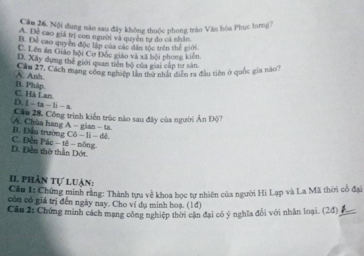 Nội đung nào sau đây không thuộc phong trào Văn hóa Phục hưng?
A. Đề cao giá trị con người và quyền tự do cá nhân.
B. Đề cao quyền độc lập của các dân tộc trên thế giới.
C. Lên ăn Giáo hội Cơ Đốc giáo và xã hội phong kiến.
D. Xây dựng thế giới quan tiến bộ của giai cấp tư sản.
Cầu 27. Cách mạng công nghiệp lần thứ nhất diễn ra đầu tiên ở quốc gia nào?
A. Anh.
B. Pháp.
C. Hà Lan.
D. I-ta-li-a
Câu 28. Công trình kiến trúc nào sau đây của người Ấn Độ?
A. Chùa hang A - gian - ta.
B. Đầu trường Cô - li - dê.
C. Đến Pác - tê - nông.
D. Đền thờ thần Dớt.
I. phần tự luận:
Cần 1: Chứng minh rằng: Thành tựu về khoa học tự nhiên của người Hi Lạp và La Mã thời cổ đại
còn có giá trị đến ngày nay. Cho ví dụ minh hoạ. (1đ)
Câu 2: Chứng minh cách mạng công nghiệp thời cận đại có ý nghĩa đối với nhân loại. (2d) A