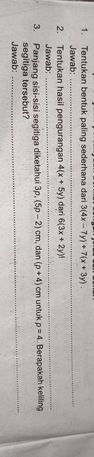 Tentukan bentuk paling sederhana dari 3(4x-7y)+7(x+3y). 
Jawab:_ 
_ 
2. Tentukan hasil pengurangan 4(x+5y) dari 6(3x+2y)!
Jawab: 
3. Panjang sisi-sisi segitiga diketahui 3p, (5p-2)cm , dan (p+4) cm untuk p=4. Berapakah keliling 
_ 
segitiga tersebut? 
Jawab: