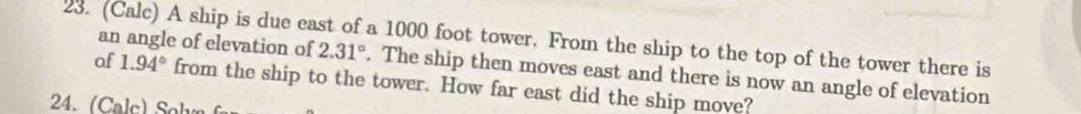 (Calc) A ship is due east of a 1000 foot tower. From the ship to the top of the tower there is 
an angle of elevation of 2.31°. The ship then moves east and there is now an angle of elevation 
of 1.94° from the ship to the tower. How far east did the ship move?