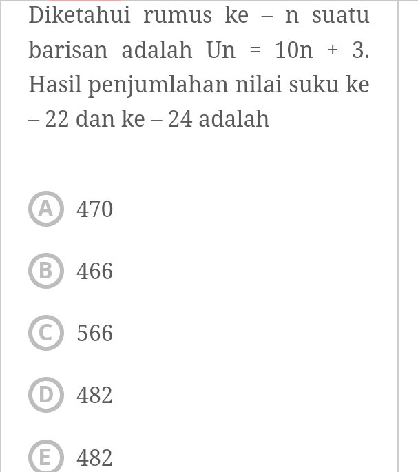 Diketahui rumus ke - n suatu
barisan adalah Un=10n+3. 
Hasil penjumlahan nilai suku ke
- 22 dan ke - 24 adalah
A 470
B 466
C 566
D) 482
E 482