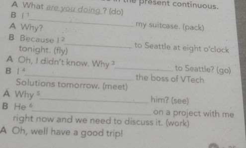 the present continuous. 
A What are you doing ? (do) 
B | 1_ my suitcase. (pack) 
A Why? 
B Because 1 2 _ to Seattle at eight o'clock 
tonight. (fly) 
A Oh, I didn't know. Why 3 _ to Seattle? (go) 
B | ⁴_ the boss of VTech 
Solutions tomorrow. (meet) 
A Why s_ him? (see) 
B He。_ on a project with me 
right now and we need to discuss it. (work) 
A Oh, well have a good trip!