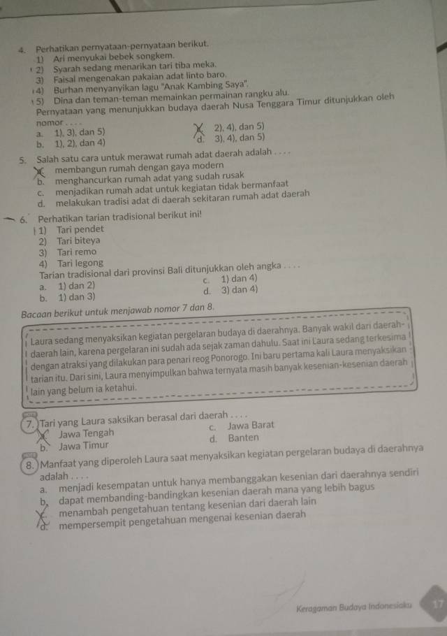 Perhatikan pernyataan-pernyataan berikut.
1) Ari menyukai bebek songkem.
( 2) Syarah sedang menarikan tari tiba meka.
3) Faisal mengenakan pakaian adat linto baro.
14) Burhan menyanyikan lagu ''Anak Kambing Saya''.
5) Dina dan teman-teman memainkan permainan rangku alu.
Pernyataan yang menunjukkan budaya daerah Nusa Tenggara Timur ditunjukkan oleh
nomor . . . .
a. 1), 3), dan 5) X 2), 4), dan 5)
b. 1), 2), dan 4) d 3), 4), dan 5)
5. Salah satu cara untuk merawat rumah adat daerah adalah . . . .
membangun rumah dengan gaya modern
b menghancurkan rumah adat yang sudah rusak
c. menjadikan rumah adat untuk kegiatan tidak bermanfaat
d. melakukan tradisi adat di daerah sekitaran rumah adat daerah
6. Perhatikan tarian tradisional berikut ini!
|1) Tari pendet
2) Tari biteya
3) Tari remo
4) Tari legong
Tarían tradisional dari provinsi Bali ditunjukkan oleh angka . . . .
a. 1) dan 2) c. 1) dan 4)
b. 1) dan 3) d. 3) dan 4)
Bacaan berikut untuk menjawab nomor 7 dan 8.
Laura sedang menyaksikan kegiatan pergelaran budaya di daerahnya. Banyak wakil dari daerah-
daerah lain, karena pergelaran ini sudah ada sejak zaman dahulu. Saat ini Laura sedang terkesima
dengan atraksi yang dilakukan para penari reog Ponorogo. Ini baru pertama kali Laura menyaksikan
tarian itu. Dari sini, Laura menyimpulkan bahwa ternyata masıh banyak kesenian-kesenian daerah
lain yang belum ia ketahui.
7. )Tari yang Laura saksikan berasal dari daerah . . . .
Jawa Tengah c. Jawa Barat
b. Jawa Timur d. Banten
8. )Manfaat yang diperoleh Laura saat menyaksikan kegiatan pergelaran budaya di daerahnya
adalah . . . .
a. menjadi kesempatan untuk hanya membanggakan kesenian dari daerahnya sendiri
b dapat membanding-bandingkan kesenian daerah mana yang lebin bagus
menambah pengetahuan tentang kesenian dari daerah lain
mempersempit pengetahuan mengenai kesenian daerah
Keragaman Budaya Indonesiakaı 17