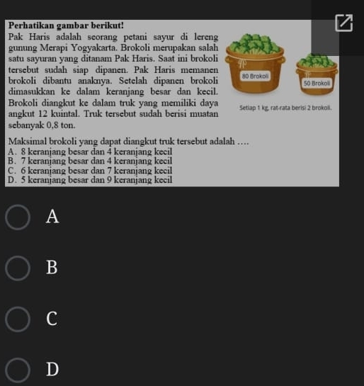 Perhatikan gambar berikut!
Pak Haris adalah seorang petani sayur di lereng
gunung Merapi Yogyakarta. Brokoli merupakan salah
satu sayuran yang ditanam Pak Haris. Saat ini brokoli
tersebut sudah siap dipanen. Pak Haris memanen TP
brokoli dibantu anaknya. Setelah dipanen brokoli 80 Brokoli 50 Brokoli
dimasukkan ke dalam keranjang besar dan kecil.
Brokoli diangkut ke dalam truk yang memiliki daya Setiap 1 kg, rat-rata berisi 2 brokoli.
angkut 12 kuintal. Truk tersebut sudah berisi muatan
sebanyak 0,8 ton.
Maksimal brokoli yang dapat diangkut truk tersebut adalah …
A. 8 keranjang besar dan 4 keranjang kecil
B. 7 keranjang besar dan 4 keranjang kecil
C. 6 keranjang besar dan 7 keranjang kecil
D. 5 keranjang besar dan 9 keranjang kecil
A
B
c
D