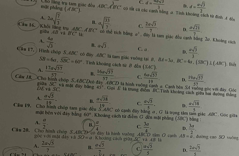 C. d= 4asqrt(3)/3  D. d= asqrt(3)/2 
mặt phẳng (A'BC)
Cho lăng trụ tam giác đều AB C.A'B'C' có tất cả các cạnh bằng a. Tính khoảng cách từ đinh A đến
A. 2asqrt(frac 7)3. B. asqrt(frac 33)7. C.  2asqrt(3)/7 . D.  asqrt(21)/7 .
giữa AB và B'C' là:
Câu 16. Khối lăng trụ ABC. A'B'C' có thể tích bằng a^3 , đáy là tam giác đều cạnh bằng 27. Khoảng cách
A.  4a/sqrt(3) .
B. asqrt(3). C. a . D.  asqrt(3)/3 .
Câu 17. ) Hình chóp S.ABC có đáy ABC là tam giác vuông tại B, BA=3a,BC=4a,(SBC)⊥ (ABC).  Biết
SB=6a,widehat SBC=60°. Tính khoảng cách từ B đến (SAC).
A.  17asqrt(57)/57 . B.  16asqrt(57)/57 . C.  6asqrt(57)/19 . D.  19asqrt(57)/57 .
Câu 18.  Cho hình chóp S.ABCDcó đây ABCD là hình vuông cạnh đ. Cạnh bên S4 vuông góc với đây. Góc
DE và SC.
giữa SC và mặt đảy bằng 45°. Gọi E là trung điểm BC.Tính khoảng cách giữa hai đường thắng
A.  asqrt(5)/19 . B.  asqrt(38)/19 . C.  asqrt(5)/5 . D.  asqrt(38)/5 .
Câu 19. Cho hình chóp tam giác đều S.ABC có cạnh đáy bằng α, G là trọng tâm tam giác ABC . Góc giữa
mặt bên với đảy bằng 60°. Khoảng cách từ điểm G đến mặt phẳng (SBC) bằng :
A.  a/2 .
B.  a/4 .  3a/4 . D.  3a/2 .
C.
Câu 20. Cho hình chóp S.ABCD có đây là hình vuông ABCD tâm O cạnh AB=a , đường cao SO vuông
góc với mặt đảy và SO=a. Khoảng cách giữa SC và AB là
A.  2asqrt(5)/7  B.
Câu 21 C ARC  asqrt(5)/7  C.  asqrt(5)/5  D.  2asqrt(5)/5 