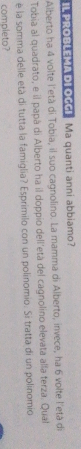 PROBLEMA DL OGGI Ma quanti anni abbiamo? 
Alberto ha 4 volte l'età di Tobia, il suo cagnolino. La mamma di Alberto, invece, ha 6 volte l'età di 
Tobia al quadrato, e il papà di Alberto ha il doppio dell’età del cagnolino elevata alla terza. Qual 
è la somma delle età di tutta la famiglia? Esprimilo con un polinomio. Si tratta di un polinomio 
completo?