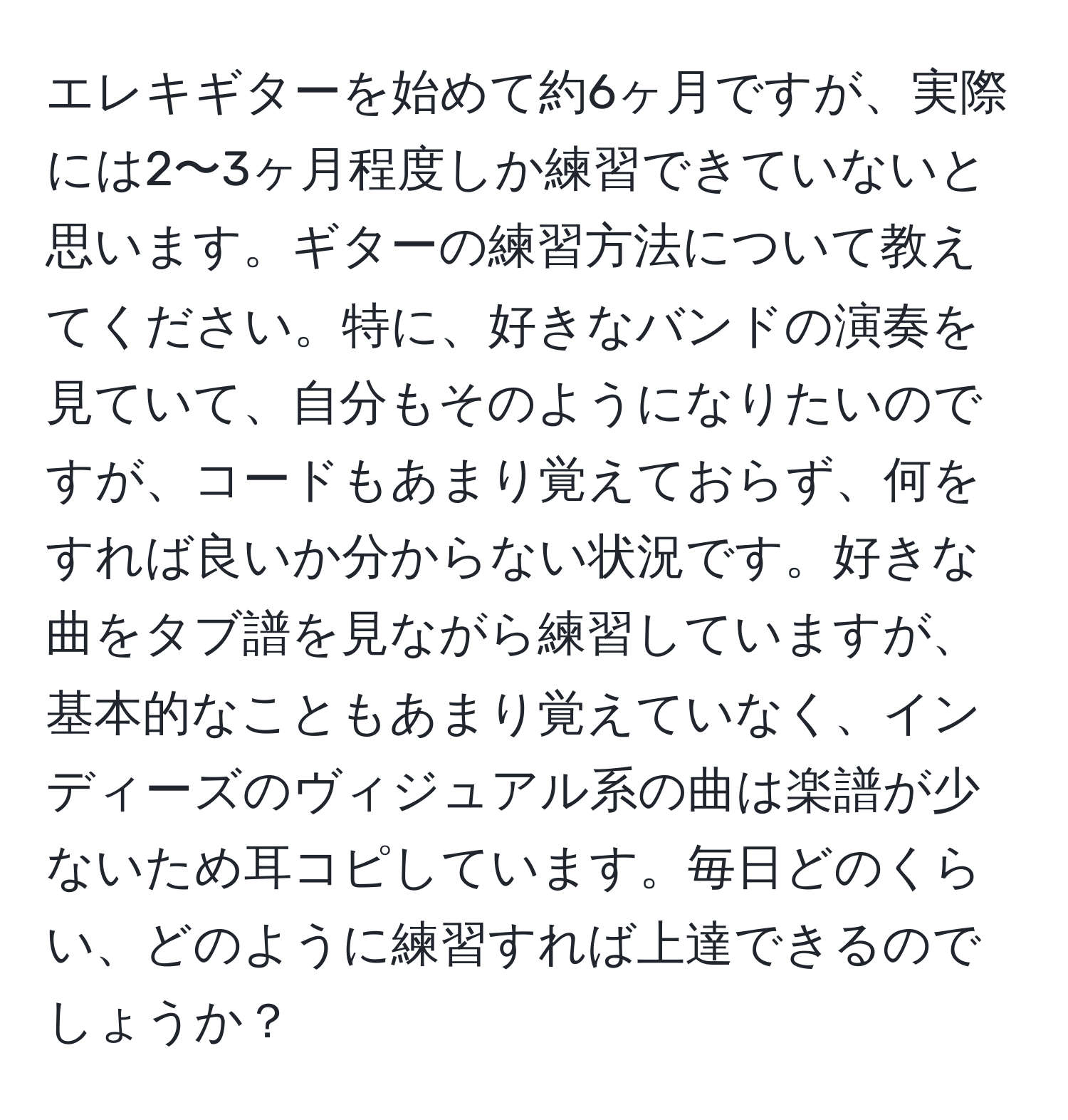 エレキギターを始めて約6ヶ月ですが、実際には2〜3ヶ月程度しか練習できていないと思います。ギターの練習方法について教えてください。特に、好きなバンドの演奏を見ていて、自分もそのようになりたいのですが、コードもあまり覚えておらず、何をすれば良いか分からない状況です。好きな曲をタブ譜を見ながら練習していますが、基本的なこともあまり覚えていなく、インディーズのヴィジュアル系の曲は楽譜が少ないため耳コピしています。毎日どのくらい、どのように練習すれば上達できるのでしょうか？